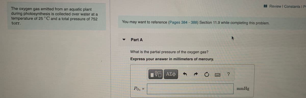 Review I Constants I P
The oxygen gas emitted from an aquatic plant
during photosynthesis is collected over water at a
temperature of 25 °C and a total pressure of 752
torr.
You may want to reference (Pages 384 388) Section 11.9 while completing this problem.
Part A
What is the partial pressure of the oxygen gas?
Express your answer in millimeters of mercury.
Po, =
mmHg
%3D
