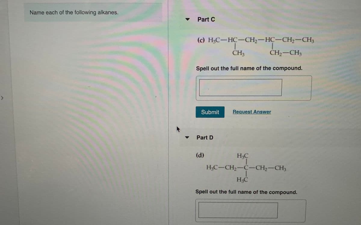 Name each of the following alkanes.
Part C
(c) H;C-HC-CH2-HC-CH2-CH3
ČH3
CH;-CH3
Spell out the full name of the compound.
Submit
Request Answer
Part D
(d)
H3C
H&C-CH2-C-CH2-CH3
H3C
Spell out the full name of the compound.
