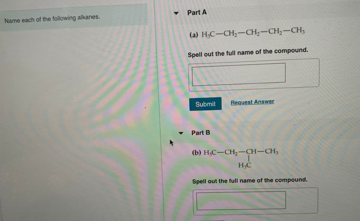 Name each of the following alkanes.
v Part A
(a) H;C-CH2-CH2-CH2-CH3
Spell out the full name of the compound.
Submit
Request Answer
Part B
(b) Н,С—СH, —сH-CH,
H3C
Spell out the full name of the compound.

