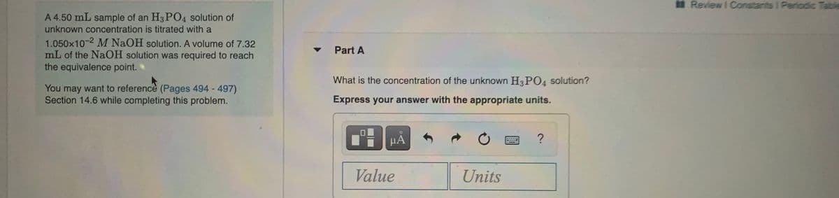 Review I Constants I Periodic Table
A 4.50 mL sample of an H3 PO4 solution of
unknown concentration is titrated with a
1.050x10-2 M NaOH solution. A volume of 7.32
mL of the NaOH solution was required to reach
the equivalence point.
Part A
What is the concentration of the unknown H3PO4 solution?
want to reference (Pages 494 - 497)
You may
Section 14.6 while completing this problem.
Express your answer with the appropriate units.
HA
****
Value
Units
