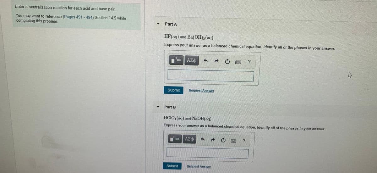 Enter a neutralization reaction for each acid and base pair.
You may want to reference (Pages 491 - 494) Section 14.5 while
completing this problem.
Part A
HF(aq) and Ba(OH)2 (aq)
Express your answer as a balanced chemical equation. Identify all of the phases in your answer.
ΑΣφ
Subrnit
Request Answer
Part B
HCIO, (aq) and NaOH(aq)
Express your answer as a balanced chemical equation. Identify all of the phases in your answer.
ΑΣφ
Submit
Request Answer
