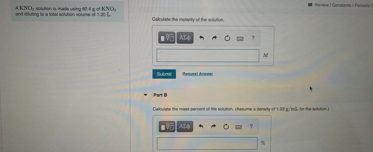 I Review I Constants I Periodic T
A KNO3 solution is made using 82.4 g of KNO3
and diluting to a total solution volume of 1.20 L.
Calculate the molarity of the solution.
Submit
Request Answer
Part B
Calculate the mass percent of the solution. (Assume a density of 1.03 g/mL for the solution.)
