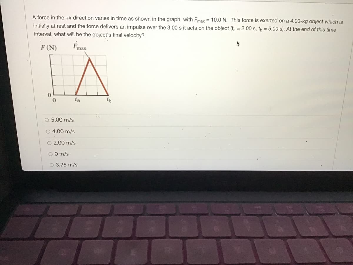 A force in the +x direction varies in time as shown in the graph, with Fmax = 10.0 N. This force is exerted on a 4.00-kg object which is
initially at rest and the force delivers an impulse over the 3.00 s it acts on the object (ta = 2.00 s, tp = 5.00 s). At the end of this time
interval, what will be the object's final velocity?
F (N)
Fmax
ta
O 5.00 m/s
O 4.00 m/s
O 2.00 m/s
O O m/s
O 3.75 m/s
