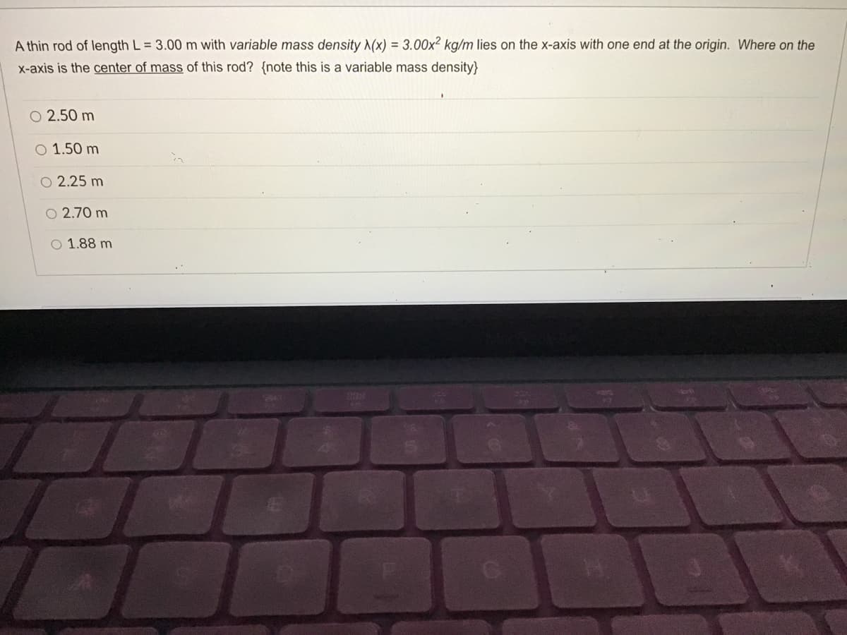 A thin rod of length L = 3.00 m with variable mass density (x) = 3.00x² kg/m lies on the x-axis with one end at the origin. Where on the
X-axis is the center of mass of this rod? {note this is a variable mass density}
O 2.50 m
O 1.50 m
O 2.25 m
O 2.70 m
O 1.88 m
279
