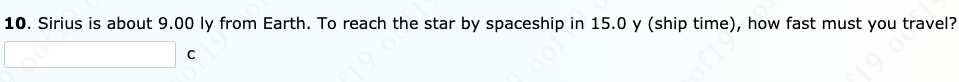 10. Sirius is about 9.00 ly from Earth. To reach the star by spaceship in 15.0 y (ship time), how fast must you travel?
