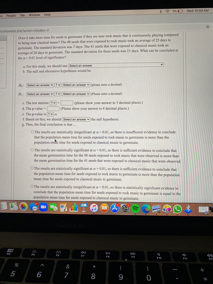3% O Wed 10:59 AM
kS People
Tab Window Help
nt/showtest.php?action3Dskip&to=2
Does it take more time for seeds to germinate if they are near rock music that is continuously playing compared
to being near classical music? The 48 seeds that were exposed to rock music took an average of 25 days to
germinate. The standard deviation was 7 days. The 41 seeds that were exposed to classical music took an
average of 20 days to germinate. The standard deviation for these seeds was 15 days. What can be concluded at
the a = 0.01 level of significance?
a. For this study, we should use Select an answer
b. The null and alternative hypotheses would be:
Họ: Select an answer v ?
Select an answer v (please enter a decimal)
H1: Select an answer v
Select an answer v (Please enter a decimal)
c. The test statistic ? v =
(please show your answer to 3 decimal places.)
d. The p-value =
(Please show your answer to 4 decimal places.)
e. The p-value is ? a
f. Based on this, we should Select an answer v the null hypothesis.
g. Thus, the final conclusion is that ...
O The results are statistically insignificant at a = 0.01, so there is insufficient evidence to conclude
that the population mean time for seeds exposed to rock music to germinate is more than the
population mean time for seeds exposed to classical music to germinate.
O The results are statistically significant at a = 0.01, so there is sufficient evidence to conclude that
the mean germination time for the 48 seeds exposed to rock music that were observed is more than
the mean germination time for the 41 seeds that were exposed to classical music that were observed.
O The results are statistically significant at a = 0.01, so there is sufficient evidence to conclude that
the population mean time for seeds exposed to rock music to germinate is more than the population
mean time for seeds exposed to classical music to germinate.
O The results are statistically insignificant at a = 0.01, so there is statistically significant evidence to
conclude that the population mean time for seeds exposed to rock music to germinate is equal to the
population mean time for seeds exposed to classical music to germinate.
MacBook Pro
DII
DD
F5
F7
F8
F9
F10
F11
&
*
(
)
5
6
7
8
9
%3D
