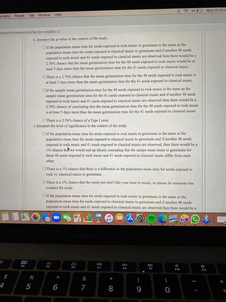 * * 3% O
Wed 10:59 A
kmarks People
Tab Window Help
ssment/showtest.php?action=skip&to=2
h. Interpret the p-value in the context of the study.
OIf the population mean time for seeds exposed to rock music to germinate is the same as the
population mean time for seeds exposed to classical music to germinate and if another 48 seeds
exposed to rock music and 41 seeds exposed to classical music are observed then there would be a
2.76% chance that the mean germination time for the 48 seeds exposed to rock music would be at
least 5 days more than the mean germination time for the 41 seeds exposed to classical music.
O There is a 2.76% chance that the mean germination time for the 48 seeds exposed to rock music is
at least 5 days more than the mean germination time for the 41 seeds exposed to classical music.
OIf the sample mean germination time for the 48 seeds exposed to rock music is the same as the
sample mean germination time for the 41 seeds exposed to classical music and if another 48 seeds
exposed to rock music and 41 seeds exposed to classical music are observed then there would be a
2.76% chance of concluding that the mean germination time for the 48 seeds exposed to rock music
is at least 5 days more than the mean germination time for the 41 seeds exposed to classical music
O There is a 2.76% chance of a Type I error.
i. Interpret the level of significance in the context of the study.
Of the population mean time for seeds exposed to rock music to germinate is the same as the
population mean time for seeds exposed to classical music to germinate and if another 48 seeds
exposed to rock music and 41 seeds exposed to classical music are observed, then there would be a
1% chance that we would end up falsely concuding that the sampe mean times to germinate for
these 48 seeds exposed to rock music and 41 seeds exposed to classical music differ from each
other.
O There is a 1% chance that there is a difference in the population mean time for seeds exposed to
rock vs. classical music to germinate.
OThere is a 1% chance that the seeds just don't like your taste in music, so please let someone else
conduct the study.
OIf the population mean time for seeds exposed to rock music to germinate is the same as the
population mean time for seeds exposed to classical music to germinate and if another 48 seeds
exposed to rock music and 41 seeds exposed to classical music are observed then there would be a
MacBook Pro
DII
DD
F4
F5
F7
F8
F9
F10
F11
&
(
)
4
5
6
8
9
%3D
