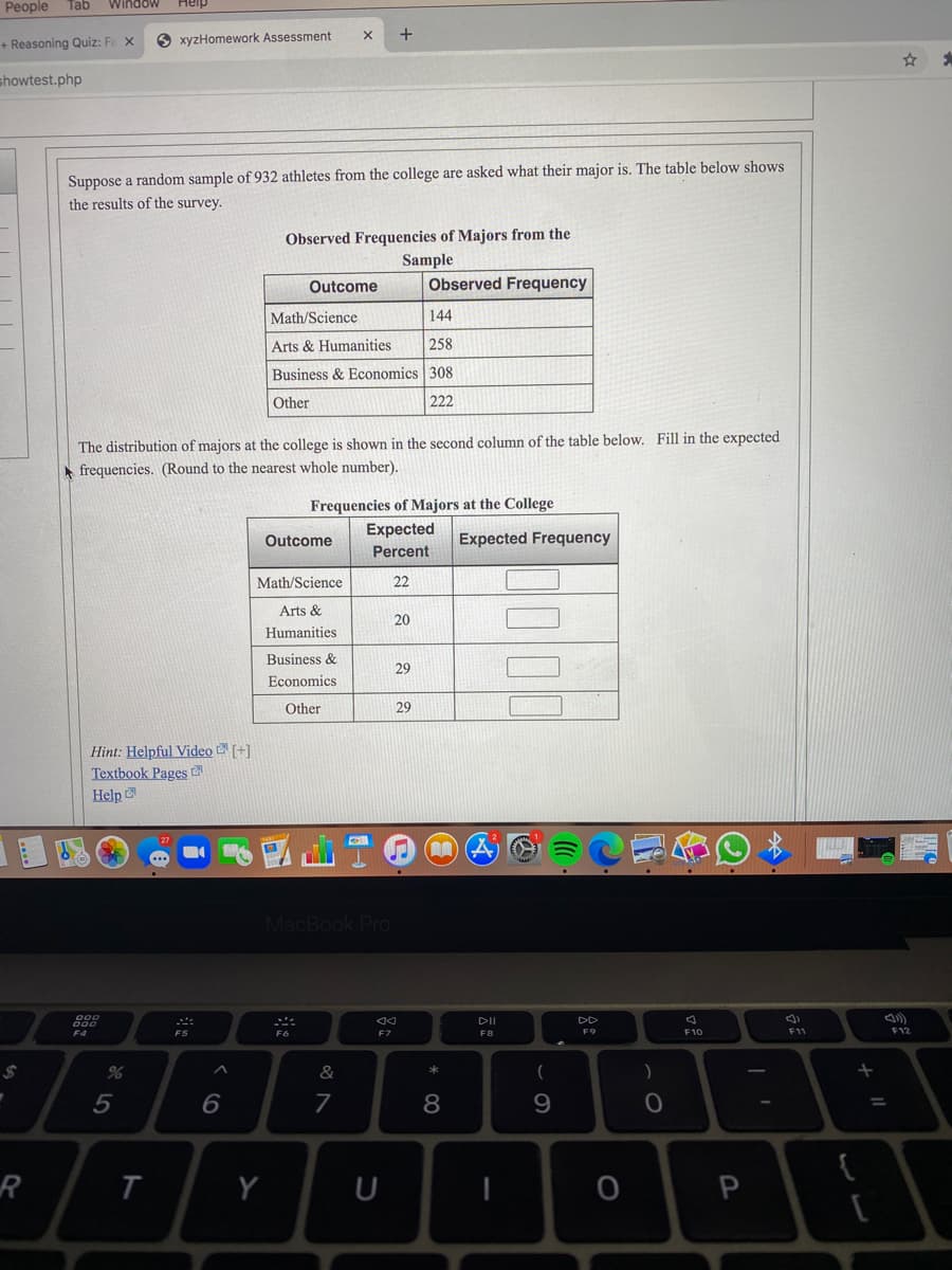 People
Tab
Window
Heip
+ Reasoning Quiz: Fe X
O xyzHomework Assessment
showtest.php
Suppose a random sample of 932 athletes from the college are asked what their major is. The table below shows
the results of the survey.
Observed Frequencies of Majors from the
Sample
Observed Frequency
Outcome
Math/Science
144
Arts & Humanities
258
Business & Economics 308
Other
222
The distribution of majors at the college is shown in the second column of the table below. Fill in the expected
frequencies. (Round to the nearest whole number).
Frequencies of Majors at the College
Expected
Outcome
Expected Frequency
Percent
Math/Science
22
Arts &
20
Humanities
Business &
29
Economics
Other
29
Hint: Helpful Video [+]
Textbook Pages 2
Help
MacBook Pro
DII
DD
F4
F5
F8
F10
F11
F12
24
&
(
5
8
9.
%3D
{
Y
くO
ト
