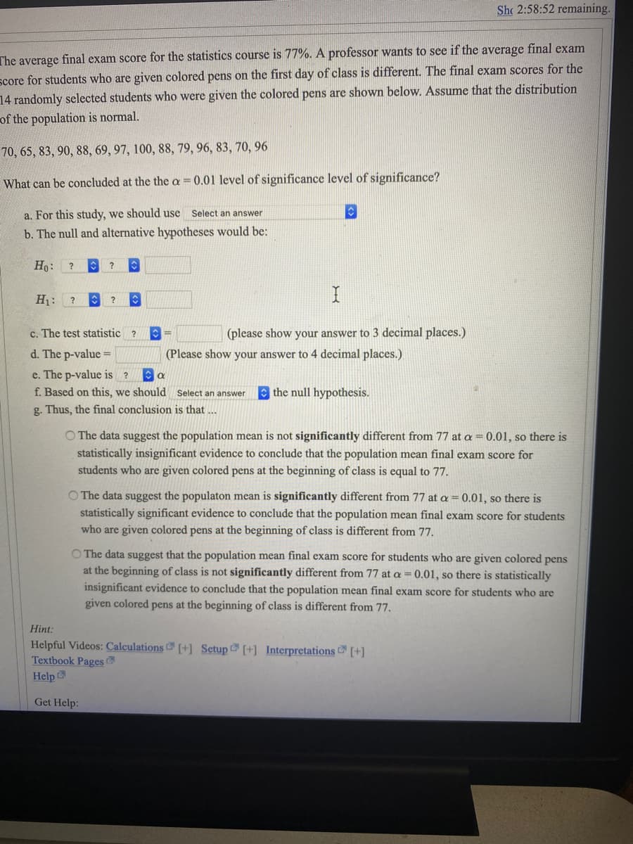 Sh 2:58:52 remaining.
The average final exam score for the statistics course is 77%. A professor wants to see if the average final exam
score for students who are given colored pens on the first day of class is different. The final exam scores for the
14 randomly selected students who were given the colored pens are shown below. Assume that the distribution
of the population is normal.
70, 65, 83, 90, 88, 69, 97, 100, 88, 79, 96, 83, 70, 96
What can be concluded at the the a
0.01 level of significance level of significance?
a. For this study, we should use Select an answer
b. The null and alternative hypotheses would be:
Ho:
?
H1:
?
c. The test statistic ?
(please show your answer to 3 decimal places.)
d. The p-value =
(Please show your answer to 4 decimal places.)
e. The p-value is ?
f. Based on this, we should Select an answer
O the null hypothesis.
g. Thus, the final conclusion is that ...
O The data suggest the population mean is not significantly different from 77 at a= 0.01, so there is
statistically insignificant evidence to conclude that the population mean final exam score for
students who are given colored pens at the beginning of class is equal to 77.
O The data suggest the populaton mean is significantly different from 77 at a = 0.01, so there is
statistically significant evidence to conclude that the population mean final exam score for students
who are given colored pens at the beginning of class is different from 77.
O The data suggest that the population mean final exam score for students who are given colored pens
at the beginning of class is not significantly different from 77 at a = 0.01, so there is statistically
insignificant evidence to conclude that the population mean final exam score for students who are
given colored pens at the beginning of class is different from 77.
Hint:
Helpful Videos: Calculations [+] Setup [+] Interpretations [+]
Textbook Pages
Help
Get Help:
