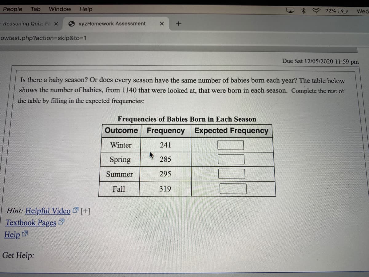 People
Tab
Window
Help
72% (4
Wed
- Reasoning Quiz: Fe x
6 xyzHomework Assessment
owtest.php?action3Dskip&to3D1
Due Sat 12/05/2020 11:59 pm
Is there a baby season? Or does every season have the same number of babies born each year? The table below
shows the number of babies, from 1140 that were looked at, that were born in each season. Complete the rest of
the table by filling in the expected frequencies:
Frequencies of Babies Born in Each Season
Outcome Frequency
Expected Frequency
Winter
241
Spring
285
Summer
295
Fall
319
Hint: Helpful Video [+]
Textbook Pages
Help
Get Help:
