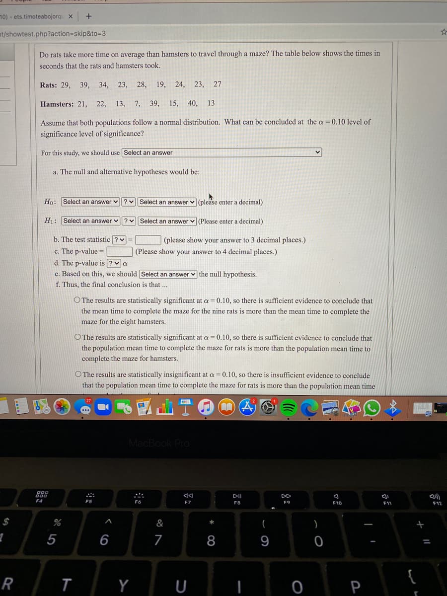 10) - ets.timoteabojorqu x
nt/showtest.php?action=skip&to=3
Do rats take more time on average than hamsters to travel through a maze? The table below shows the times in
seconds that the rats and hamsters took.
Rats: 29,
39, 34, 23, 28, 19, 24, 23, 27
Hamsters: 21, 22,
13, 7, 39, 15, 40,
13
Assume that both populations follow a normal distribution. What can be concluded at the a
0.10 level of
significance level of significance?
For this study, we should use Select an answer
a. The null and alternative hypotheses would be:
Ho: Select an answer v?vSelect an answer v (please enter a decimal)
H: Select an answer v
Select an answer v (Please enter a decimal)
b. The test statistic ? =
c. The p-value =
d. The p-value is ? va
e. Based on this, we should Select an answer v the null hypothesis.
(please show your answer to 3 decimal places.)
(Please show your answer to 4 decimal places.)
f. Thus, the final conclusion is that ...
O The results are statistically significant at a = 0.10, so there is sufficient evidence to conclude that
the mean time to complete the maze for the nine rats is more than the mean time to complete the
maze for the eight hamsters.
O The results are statistically significant at a = 0.10, so there is sufficient evidence to conclude that
the population mean time to complete the maze for rats is more than the population mean time to
complete the maze for hamsters.
O The results are statistically insignificant at a =0.10, so there is insufficient evidence to conclude
that the population mean time to complete the maze for rats is more than the population mean time
27
MacBook Pro
000
000
DII
DD
F5
F7
F8
F9
F10
F11
F12
$
&
(
)
5
6
7
%3D
R
Y
U
P
ム
* CO
く
ト
