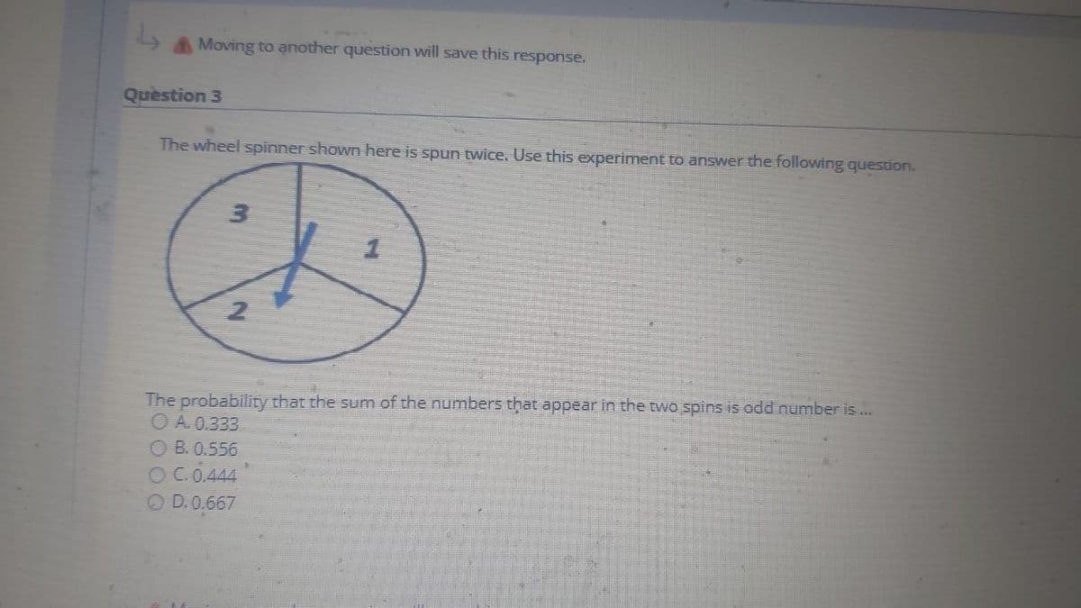 Moving to another question will save this response.
Question 3
The wheel spinner shown here is spun twice. Use this experiment to answer the following question.
The probability that the sum of the numbers that appear in the two spins is odd number is ...
O A. 0.333
OB.0.556
OC.0.444
O D.0,667
3)
