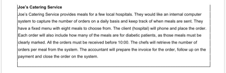 Joe's Catering Service
Joe's Catering Service provides meals for a few local hospitals. They would like an internal computer
system to capture the number of orders on a daily basis and keep track of when meals are sent. They
have a fixed menu with eight meals to choose from. The client (hospital) will phone and place the order.
Each order will also include how many of the meals are for diabetic patients, as those meals must be
clearly marked. All the orders must be received before 10:00. The chefs will retrieve the number of
orders per meal from the system. The accountant will prepare the invoice for the order, follow up on the
|payment and close the order on the system.
