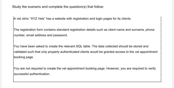 Study the scenario and complete the question(s) that follow:
A vet clinic "XYZ Vets" has a website with registration and login pages for its clients.
The registration form contains standard registration details such as client name and surname, phone
number, email address and password.
You have been asked to create the relevant SQL table. The data collected should be stored and
validated such that only properly authenticated clients would be granted access to the vet appointment
booking page.
You are not required to create the vet appointment booking page. However, you are required to verify
jsuccessful authentication.
