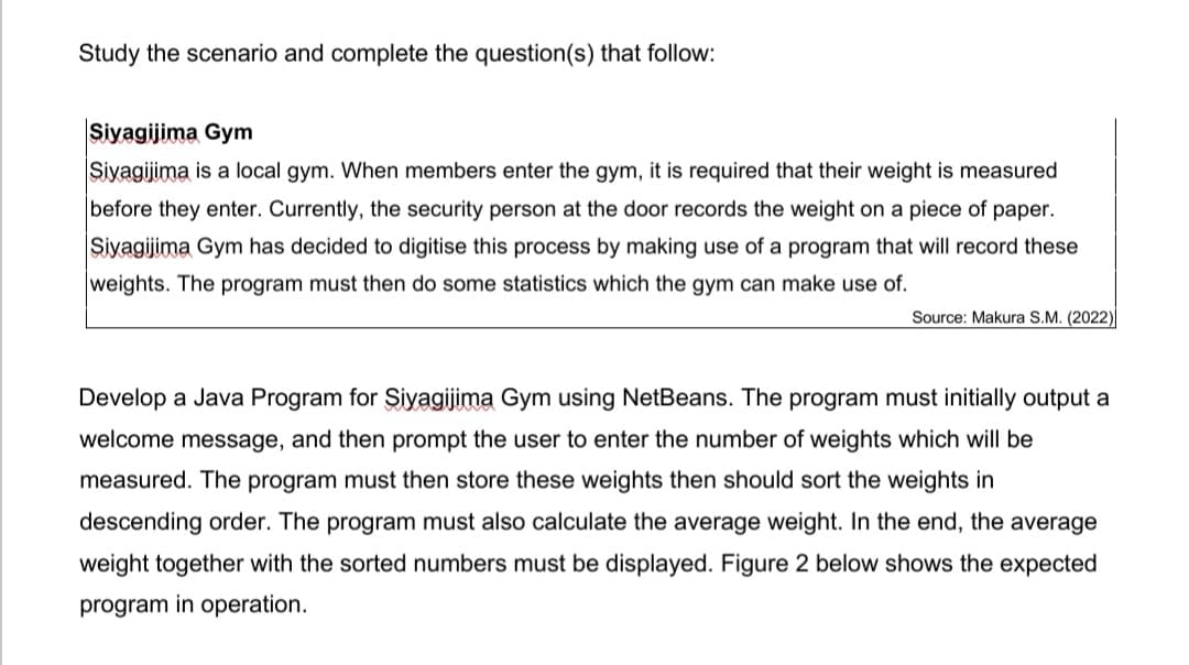 Study the scenario and complete the question(s) that follow:
Siyagijima Gym
Siyagijima is a local gym. When members enter the gym, it is required that their weight is measured
before they enter. Currently, the security person at the door records the weight on a piece of paper.
Siyagijima Gym has decided to digitise this process by making use of a program that will record these
weights. The program must then do some statistics which the gym can make use of.
Source: Makura S.M. (2022)
Develop a Java Program for Şiyagijima Gym using NetBeans. The program must initially output a
welcome message, and then prompt the user to enter the number of weights which will be
measured. The program must then store these weights then should sort the weights in
descending order. The program must also calculate the average weight. In the end, the average
weight together with the sorted numbers must be displayed. Figure 2 below shows the expected
program in operation.
