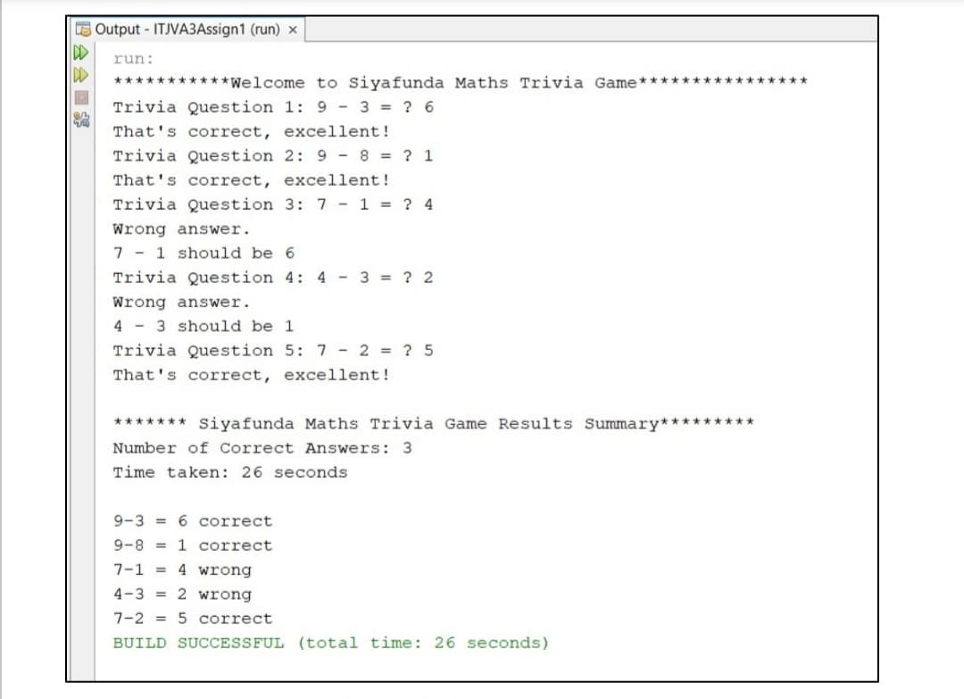 E Output - ITJVA3Assign1 (run) x
run:
***********Welcome to Siyafunda Maths Trivia Game*
******
Trivia Question 1: 9 - 3 = ? 6
That's correct, excellent!
Trivia Question 2: 9 - 8 = ? 1
That's correct, excellent!
Trivia Question 3: 7 - 1 = ? 4
Wrong answer.
7 - 1 should be 6
Trivia Question 4: 4 - 3 = ? 2
Wrong answer.
4 - 3 should be 1
Trivia Question 5: 7 - 2 = ? 5
That's correct, excellent!
******* Siyafunda Maths Trivia Game Results Summary*********
Number of Correct Answers: 3
Time taken: 26 seconds
9-3 = 6 correct
9-8 =
1 correct
7-1 =
4 wrong
4-3 = 2 wrong
7-2 = 5 correct
BUILD SUCCESSFUL (total time: 26 seconds)
