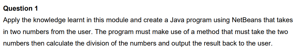 Question 1
Apply the knowledge learnt in this module and create a Java program using NetBeans that takes
in two numbers from the user. The program must make use of a method that must take the two
numbers then calculate the division of the numbers and output the result back to the user.