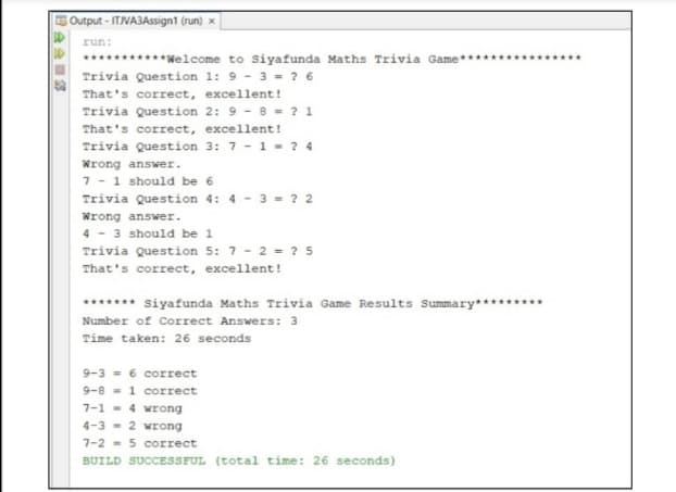 Output - IT/VA3Assign1 (run) ×
run:
*******Welcome to Siyafunda Maths Trivia Game
Trivia Question 1: 9 - 3 = ? 6
That's correct, excellent!
Trivia Question 2: 9 - 8 = ? 1
That's correct, excellent!
Trivia Question 3: 7 -1- ? 4
Wrong answer.
7 -1 should be 6
Trivia Question 4: 4 - 3 - ? 2
Wrong answer.
4 - 3 should be 1
Trivia Question 5: 7 - 2 = ? 5
That's correct, excellent!
******* siyafunda Maths Trivia Game Results Summary******
Number of Correct Answers: 3
Time taken: 26 seconds
9-3 = 6 correct
9-8 - 1 correct
7-1 - 4 wrong
4-3 - 2 wrong
7-2 - 5 correct
BUILD SUCCESSFUL (total time: 26 seconds)
