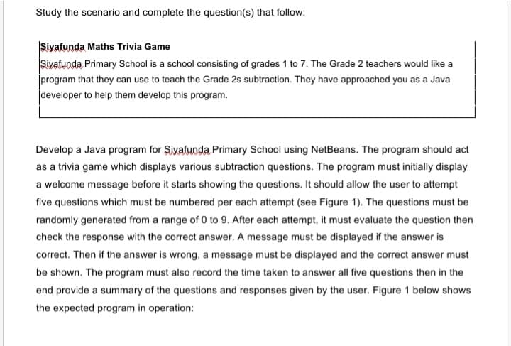 Study the scenario and complete the question(s) that follow:
Siyafunda Maths Trivia Game
Siyafunda Primary School is a school consisting of grades 1 to 7. The Grade 2 teachers would like a
program that they can use to teach the Grade 2s subtraction. They have approached you as a Java
developer to help them develop this program.
Develop a Java program for Şiyafunda Primary School using NetBeans. The program should act
as a trivia game which displays various subtraction questions. The program must initially display
a welcome message before it starts showing the questions. It should allow the user to attempt
five questions which must be numbered per each attempt (see Figure 1). The questions must be
randomly generated from a range of 0 to 9. After each attempt, it must evaluate the question then
check the response with the correct answer. A message must be displayed if the answer is
correct. Then if the answer is wrong, a message must be displayed and the correct answer must
be shown. The program must also record the time taken to answer all five questions then in the
end provide a summary of the questions and responses given by the user. Figure 1 below shows
the expected program in operation:
