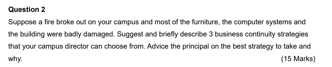 Question 2
Suppose a fire broke out on your campus and most of the furniture, the computer systems and
the building were badly damaged. Suggest and briefly describe 3 business continuity strategies
that your campus director can choose from. Advice the principal on the best strategy to take and
why.
(15 Marks)