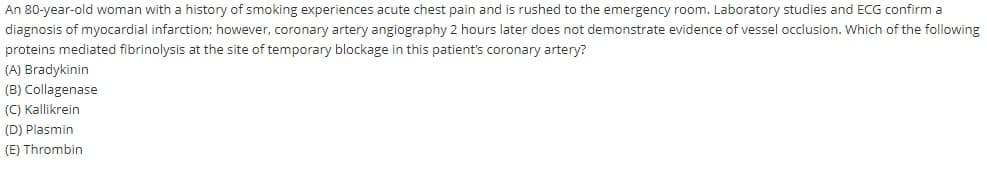 An 80-year-old woman with a history of smoking experiences acute chest pain and is rushed to the emergency room. Laboratory studies and ECG confirm a
diagnosis of myocardial infarction: however, coronary artery angiography 2 hours later does not demonstrate evidence of vessel occlusion. Which of the following
proteins mediated fibrinolysis at the site of temporary blockage in this patient's coronary artery?
(A) Bradykinin
(B) Collagenase
(C) Kallikrein
(D) Plasmin
(E) Thrombin
