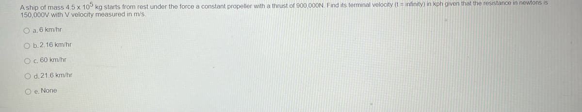 A ship of mass 4.5 x 10° kg starts from rest under the force a constant propeller with a thrust of 900,000N. Find its terminal velocity (t = infinity) in kph given that the resistance in newtons is
150,000V with V velocity measured in m/s.
O a. 6 km/hr
O b.2.16 km/hr
Oc. 60 km/hr
O d.21.6 km/hr
O e. None
