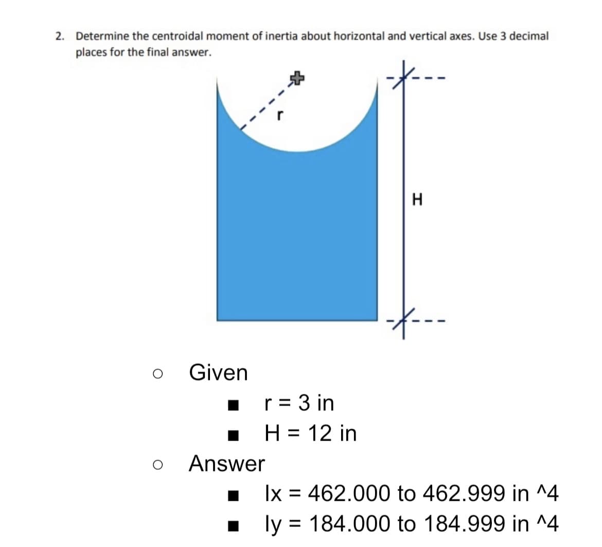 2. Determine the centroidal moment of inertia about horizontal and vertical axes. Use 3 decimal
places for the final answer.
H
Given
r = 3 in
H = 12 in
%D
%D
Answer
Ix = 462.000 to 462.999 in ^4
ly = 184.000 to 184.999 in ^4
%3D
