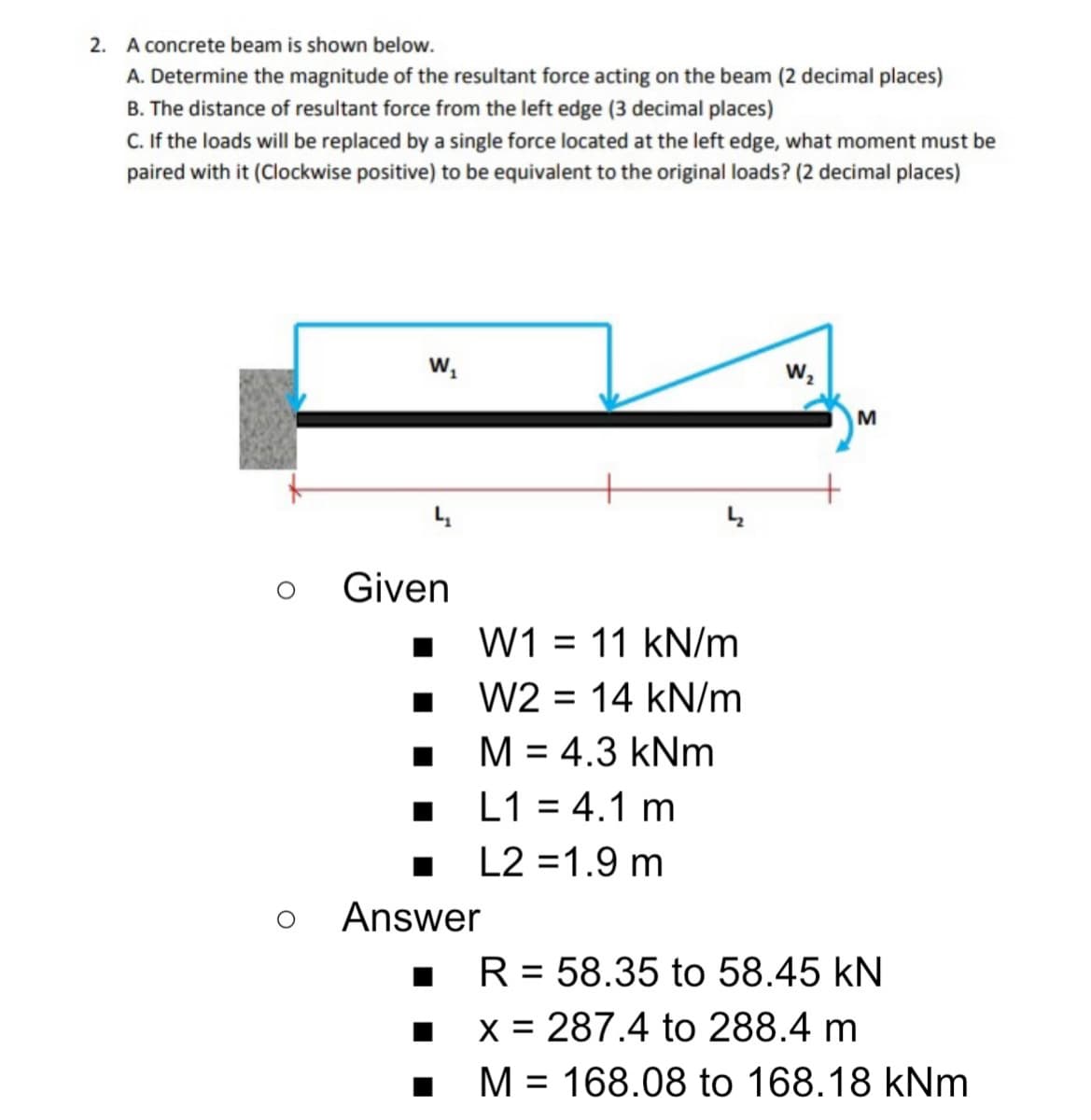 2. A concrete beam is shown below.
A. Determine the magnitude of the resultant force acting on the beam (2 decimal places)
B. The distance of resultant force from the left edge (3 decimal places)
C. If the loads will be replaced by a single force located at the left edge, what moment must be
paired with it (Clockwise positive) to be equivalent to the original loads? (2 decimal places)
w,
Given
W1 = 11 kN/m
W2 = 14 kN/m
M = 4.3 kNm
L1 = 4.1 m
L2 =1.9 m
Answer
R = 58.35 to 58.45 kN
x = 287.4 to 288.4 m
M = 168.08 to 168.18 kNm
