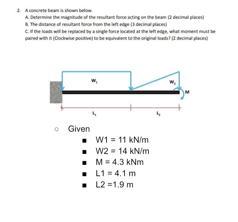 2. A concrete beam is shown below.
A. Determine the magnitude of the resultant force acting on the beam (2 decimal places)
B. The distance of resultant force from the left edge (3 decimal places)
C.If the loads will be replaced by a single force located at the left edge, what moment must be
paired with it (Clockwise positive) to be equivalent to the original loads? (2 decimal places)
w,
w,
M
Given
W1 = 11 kN/m
W2 = 14 kN/m
%3D
M = 4.3 kNm
L1 = 4.1 m
L2 =1.9 m
