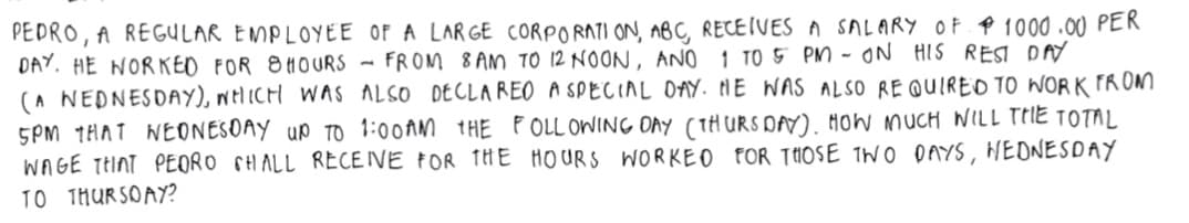 PEDRO, A REGULAR EMPLOYEE OF A LARGE CORPORATI ON, ABC, RECEIVES A SALARY OF P 1000 .00 PER
DAY. HE NORKEO FOR 8H0URS - FROM 8 AM TO 12 NOON, ANO 1 TO5 PM - ON HIS REST DAY
(A NEDNESDAY), welICH WAS ALSO DECLAREO A SPECIAL DAY. NE WAS ALSO RE QUIREO 10 WORK FROM
5PM 1HAT NEONESOAY Up To 1:00AM 1HE P OLL OWING DAy (THURS DAY). HoW MUCH NILL TIIE TOTAL
WAGE THINT PEORO SHALL RECEIVE FOR THE HOURS WORKEO FOR THOSE IWO DAYS, WEONESDAY
TO 1HUR SOAY?
