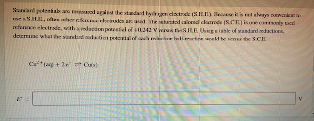 Standard potentials are measured against the standard hydrogen clectrode (S.H.E.). Because it is not always convenient to
use a S.H.E., often other reference electrodes are used. The saturated calomel electrode (S.C.E.) is one commonly used
reference electrode, with a reduction potential of +0.242 V versus the S.H.E. Using a table of standard reductions,
determine what the standard reduction potential of cach reduction half-reaction would be versus the S.C.E.
Cu* (aq) + 2e" 2 Cu(s)
E =
