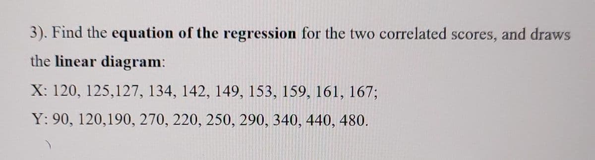 3). Find the equation of the regression for the two correlated scores, and draws
the linear diagram:
X: 120, 125,127, 134, 142, 149, 153, 159, 161, 167;
Y: 90, 120,190, 270, 220, 250, 290, 340, 440, 480.
