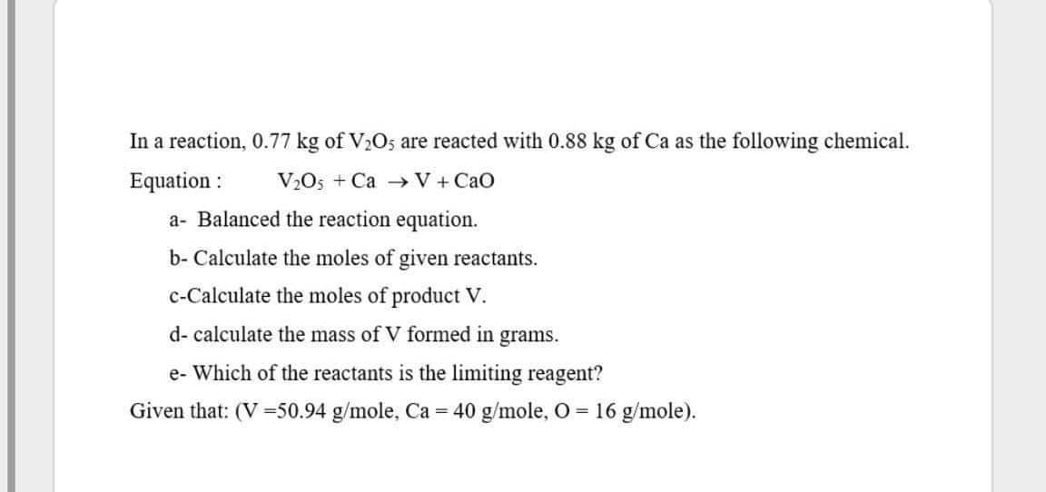 In a reaction, 0.77 kg of V2O; are reacted with 0.88 kg of Ca as the following chemical.
Equation :
V2O5 + Ca - V + CaO
a- Balanced the reaction equation.
b- Calculate the moles of given reactants.
c-Calculate the moles of product V.
d- calculate the mass of V formed in grams.
e- Which of the reactants is the limiting reagent?
Given that: (V =50.94 g/mole, Ca = 40 g/mole, 0 = 16 g/mole).
