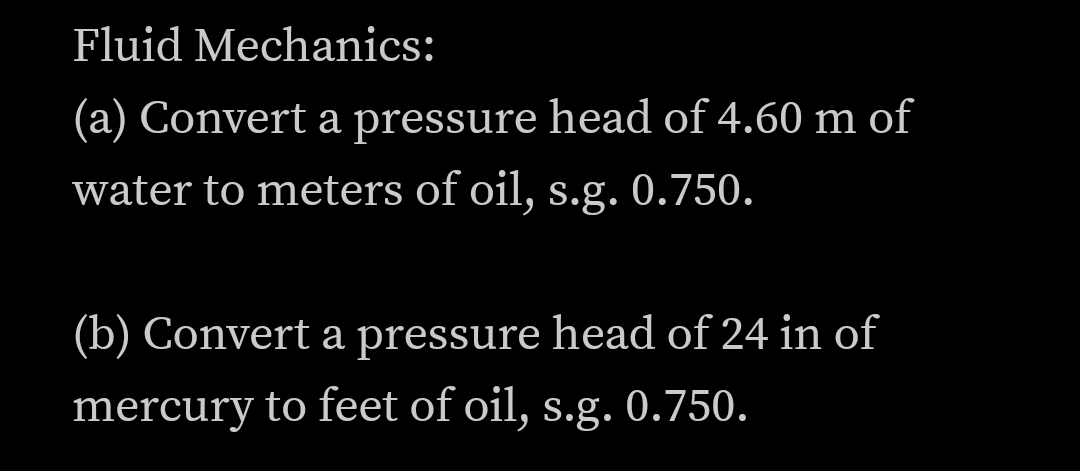 Fluid Mechanics:
(a) Convert a pressure head of 4.60 m of
water to meters of oil, s.g. 0.750.
(b) Convert a pressure head of 24 in of
mercury to feet of oil, s.g. 0.750.
