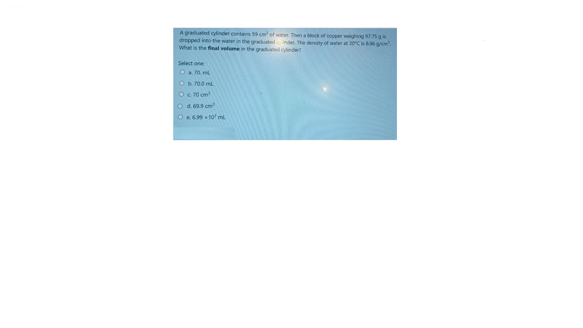 A graduated cylinder contains 59 cm of water. Then a block of copper weighing 97.75 g is
dropped into the water in the graduated ylinder. The density of water at 20°C is 8.96 g/cm.
What is the final volume in the graduated cylinder?
Select one:
O a. 70. mL
O b. 70.0 mnL
O c. 70 cm
O d. 69.9 cm
O e. 6.99 x1o1 ml
