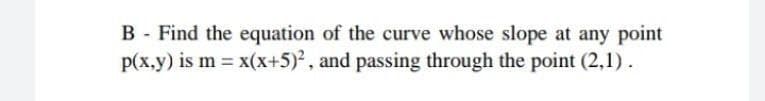 B - Find the equation of the curve whose slope at any point
p(x.y) is m = x(x+5), and passing through the point (2,1).
