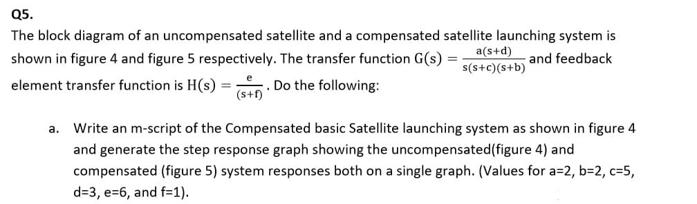 Q5.
The block diagram of an uncompensated satellite and a compensated satellite launching system is
a(s+d)
shown in figure 4 and figure 5 respectively. The transfer function G(s)
and feedback
s(s+c)(s+b)
e
element transfer function is H(s) =
. Do the following:
(s+f)
a.
Write an m-script of the Compensated basic Satellite launching system as shown in figure 4
and generate the step response graph showing the uncompensated(figure 4) and
compensated (figure 5) system responses both on a single graph. (Values for a=2, b=2, c=5,
d=3, e=6, and f=1).
