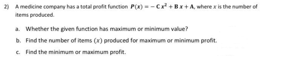 2) A medicine company has a total profit function P(x) = - Cx² + Bx + A, where x is the number of
items produced.
a. Whether the given function has maximum or minimum value?
b. Find the number of items (x) produced for maximum or minimum profit.
c. Find the minimum or maximum profit.