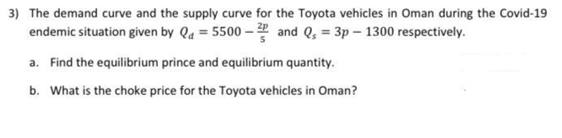 3) The demand curve and the supply curve for the Toyota vehicles in Oman during the Covid-19
endemic situation given by Qd = 5500-2 and Qs = 3p-1300 respectively.
a. Find the equilibrium prince and equilibrium quantity.
b. What is the choke price for the Toyota vehicles in Oman?