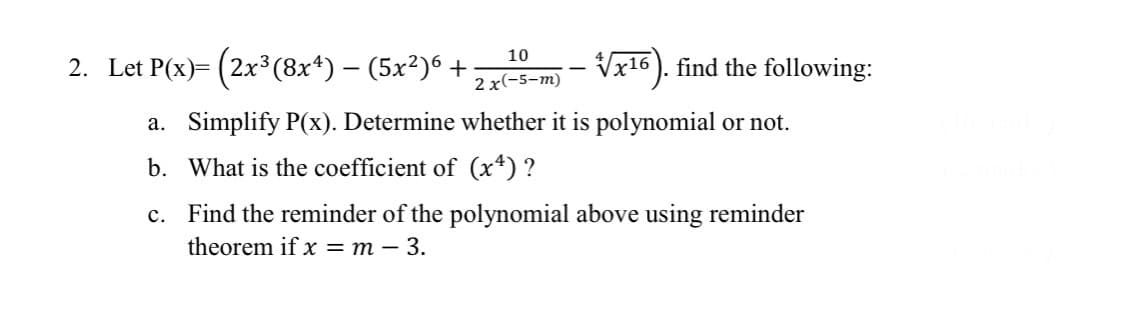 10
2 x(-5-m)
a. Simplify P(x). Determine whether it is polynomial or not.
b. What is the coefficient of (x4) ?
c.
Find the reminder of the polynomial above using reminder
theorem if x = m - 3.
2. Let P(x)= (2x³ (8x4) — (5x²)6 +
-
-√x¹6). find the following:
-