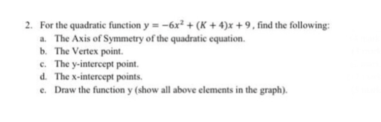 2. For the quadratic function y = -6x² + (K + 4)x +9, find the following:
a. The Axis of Symmetry of the quadratic equation.
b. The Vertex point.
c. The y-intercept point.
d. The x-intercept points.
e. Draw the function y (show all above elements in the graph).