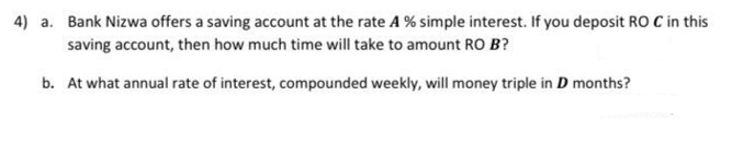 4) a. Bank Nizwa offers a saving account at the rate A % simple interest. If you deposit RO C in this
saving account, then how much time will take to amount RO B?
b. At what annual rate of interest, compounded weekly, will money triple in D months?