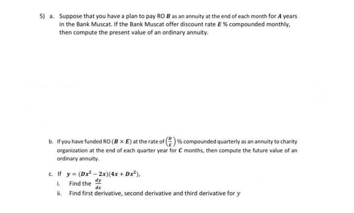 5) a. Suppose that you have a plan to pay RO B as an annuity at the end of each month for 4 years
in the Bank Muscat. If the Bank Muscat offer discount rate E % compounded monthly,
then compute the present value of an ordinary annuity.
b. If you have funded RO (B x E) at the rate of () % compounded quarterly as an annuity to charity
organization at the end of each quarter year for C months, then compute the future value of an
ordinary annuity.
c. If y = (Dx² -2x)(4x +Dx²),
i.
Find the
dx
ii.
Find first derivative, second derivative and third derivative for y