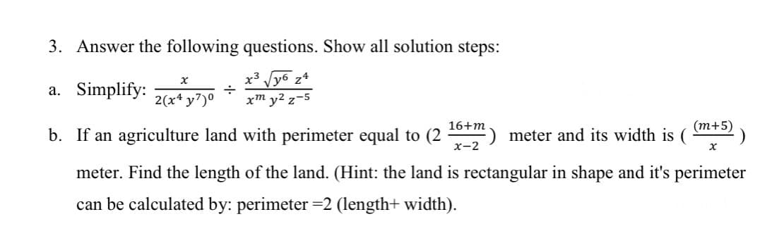 3. Answer the following questions. Show all solution steps:
X
y3
губ z4
a. Simplify:
÷
2(x4y7)⁰
xm y² z-5
16+m
(m+5)
b. If an agriculture land with perimeter equal to (2
meter and its width is (
x-2
meter. Find the length of the land. (Hint: the land is rectangular in shape and it's perimeter
can be calculated by: perimeter =2 (length+ width).