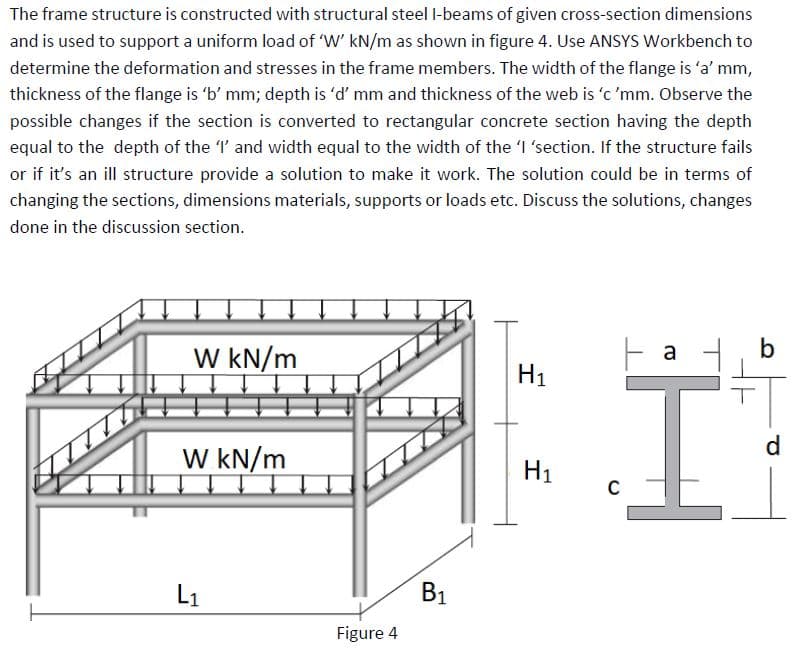 The frame structure is constructed with structural steel I-beams of given cross-section dimensions
and is used to support a uniform load of 'W' kN/m as shown in figure 4. Use ANSYS Workbench to
determine the deformation and stresses in the frame members. The width of the flange is 'a' mm,
thickness of the flange is 'b' mm; depth is 'd' mm and thickness of the web is 'c 'mm. Observe the
possible changes if the section is converted to rectangular concrete section having the depth
equal to the depth of the 'I' and width equal to the width of the 'I 'section. If the structure fails
or if it's an ill structure provide a solution to make it work. The solution could be in terms of
changing the sections, dimensions materials, supports or loads etc. Discuss the solutions, changes
done in the discussion section.
W kN/m
W kN/m
L₁
Figure 4
B₁
Н1
I
H1
C
a
b