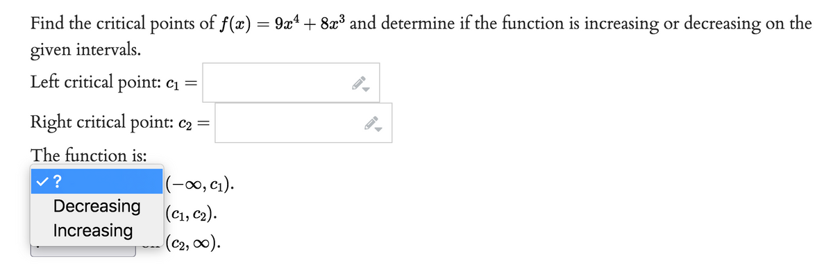 Find the critical points of f(x) = 9x¹ + 8x³ and determine if the function is increasing or decreasing on the
given intervals.
Left critical point: c₁ =
Right critical point: C₂ =
The function is:
?
Decreasing
Increasing
(-∞0, C₁).
(C1, C₂).
(C₂, ∞).
ID
ID