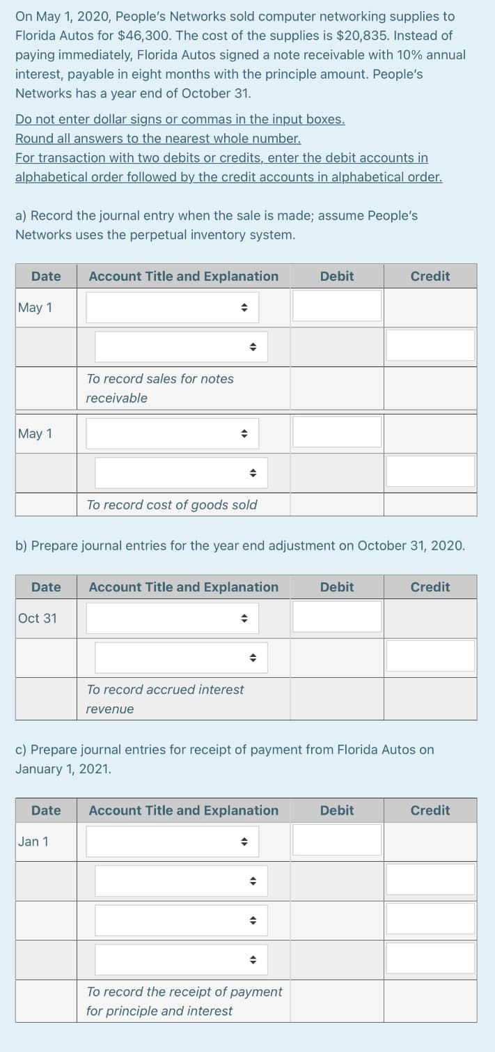 On May 1, 2020, People's Networks sold computer networking supplies to
Florida Autos for $46,300. The cost of the supplies is $20,835. Instead of
paying immediately, Florida Autos signed a note receivable with 10% annual
interest, payable in eight months with the principle amount. People's
Networks has a year end of October 31.
Do not enter dollar signs or commas in the input boxes.
Round all answers to the nearest whole number.
For transaction with two debits or credits, enter the debit accounts in
alphabetical order followed by the credit accounts in alphabetical order.
a) Record the journal entry when the sale is made; assume People's
Networks uses the perpetual inventory system.
Date
Account Title and Explanation
Debit
Credit
May 1
To record sales for notes
receivable
May 1
To record cost of goods sold
b) Prepare journal entries for the year end adjustment on October 31, 2020.
Date
Account Title and Explanation
Debit
Credit
Oct 31
To record accrued interest
revenue
c) Prepare journal entries for receipt of payment from Florida Autos on
January 1, 2021.
Date
Account Title and Explanation
Debit
Credit
Jan 1
To record the receipt of payment
for principle and interest
