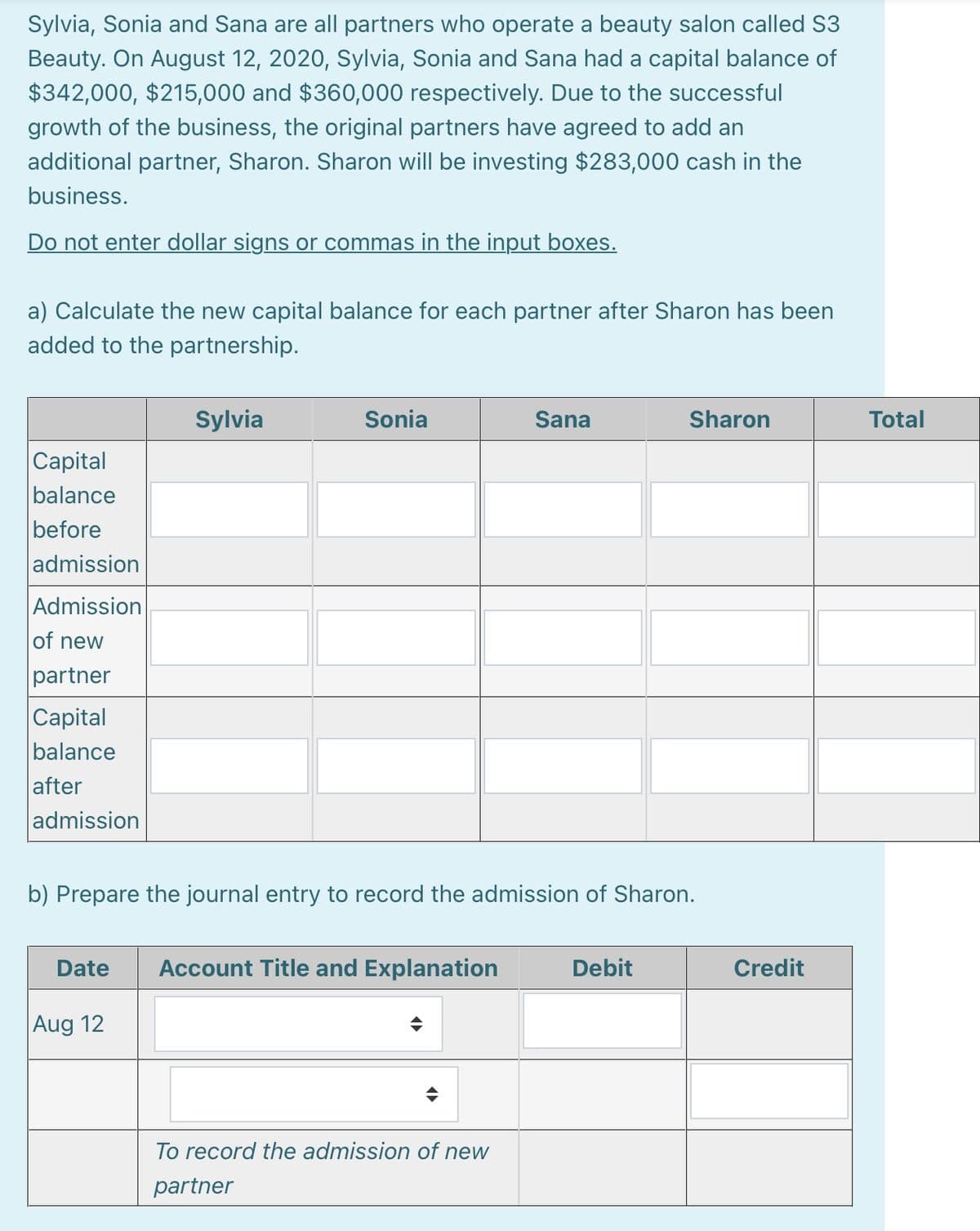 Sylvia, Sonia and Sana are all partners who operate a beauty salon called S3
Beauty. On August 12, 2020, Sylvia, Sonia and Sana had a capital balance of
$342,000, $215,000 and $360,000 respectively. Due to the successful
growth of the business, the original partners have agreed to add an
additional partner, Sharon. Sharon will be investing $283,000 cash in the
business.
Do not enter dollar signs or commas in the input boxes.
a) Calculate the new capital balance for each partner after Sharon has been
added to the partnership.
Sylvia
Sonia
Sana
Sharon
Total
|Capital
balance
before
admission
Admission
of new
partner
Capital
balance
after
admission
b) Prepare the journal entry to record the admission of Sharon.
Date
Account Title and Explanation
Debit
Credit
Aug 12
To record the admission of new
partner
