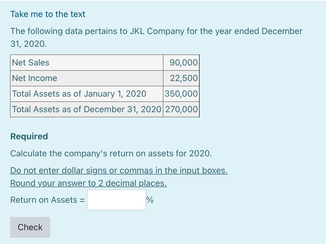 Take me to the text
The following data pertains to JKL Company for the year ended December
31, 2020.
Net Sales
90,000
Net Income
22,500
Total Assets as of January 1, 2020
350,000
Total Assets as of December 31, 2020 270,000
Required
Calculate the company's return on assets for 2020.
Do not enter dollar signs or commas in the input boxes.
Round your answer to 2 decimal places.
Return on Assets =
Check
