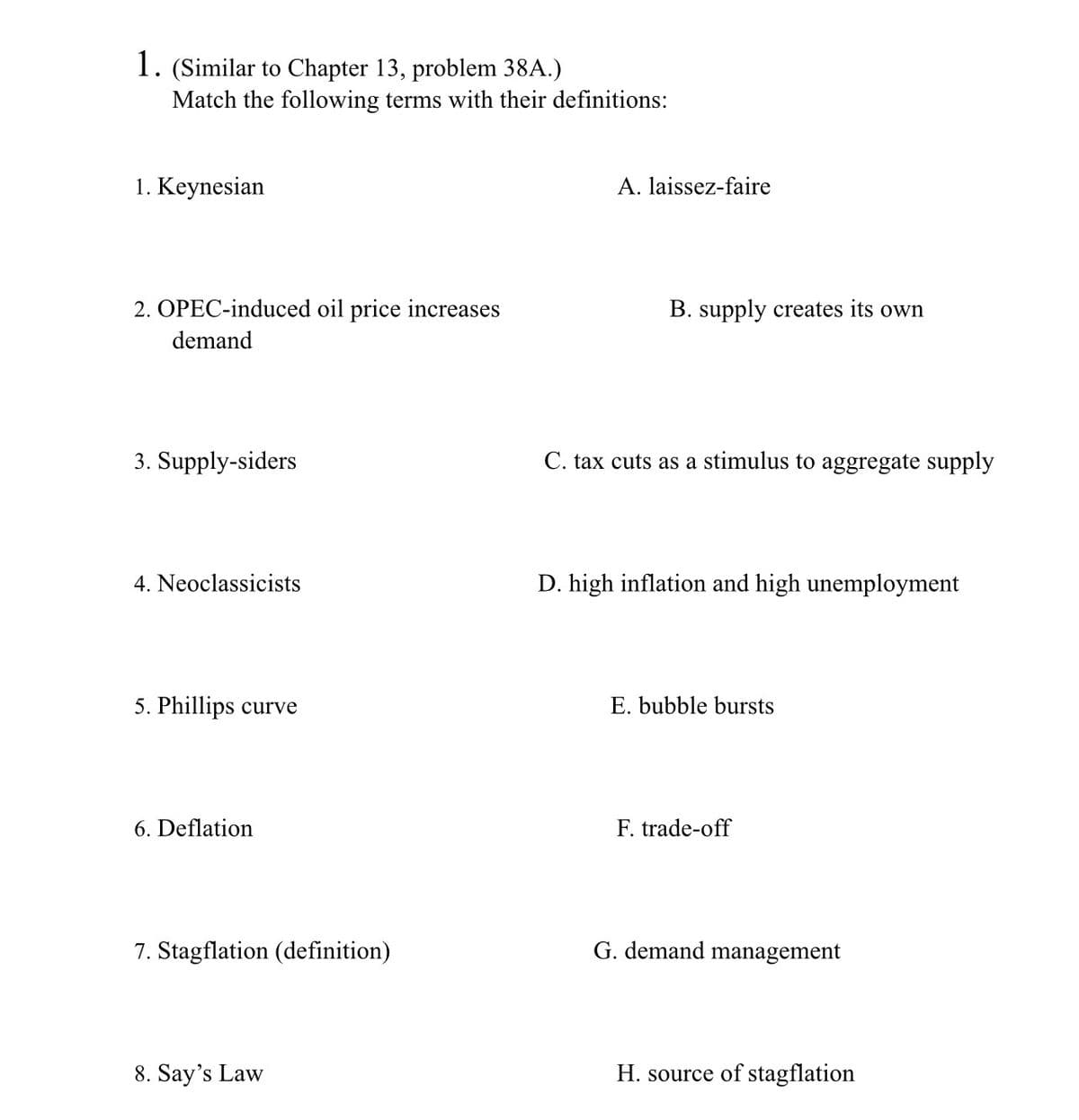 1. (Similar to Chapter 13, problem 38A.)
Match the following terms with their definitions:
1. Keynesian
A. laissez-faire
2. OPEC-induced oil price increases
B. supply creates its own
demand
3. Supply-siders
C. tax cuts as a stimulus to aggregate supply
4. Neoclassicists
D. high inflation and high unemployment
5. Phillips curve
E. bubble bursts
6. Deflation
F. trade-off
7. Stagflation (definition)
G. demand management
8. Say's Law
H. source of stagflation
